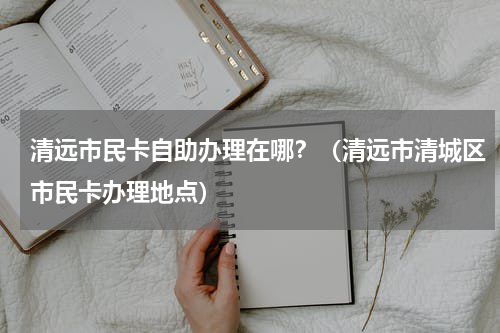 清远市民卡自助办理在哪？（清远市清城区市民卡办理地点）