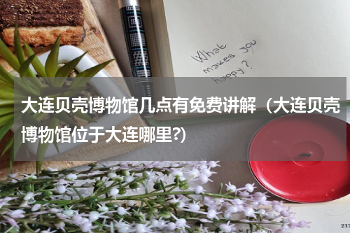 大连贝壳博物馆几点有免费讲解（大连贝壳博物馆位于大连哪里?）
