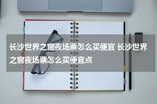 长沙世界之窗夜场票怎么买便宜 长沙世界之窗夜场票怎么买便宜点