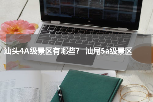 汕头4A级景区有哪些？ 汕尾5a级景区