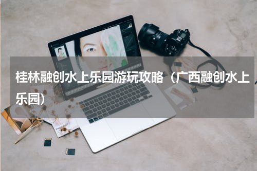 桂林融创水上乐园游玩攻略（广西融创水上乐园）