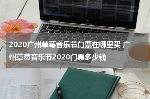 2020广州草莓音乐节门票在哪里买 广州草莓音乐节2020门票多少钱