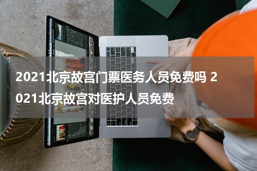 2021北京故宫门票医务人员免费吗 2021北京故宫对医护人员免费