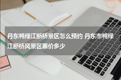 丹东鸭绿江断桥景区怎么预约 丹东市鸭绿江断桥风景区票价多少