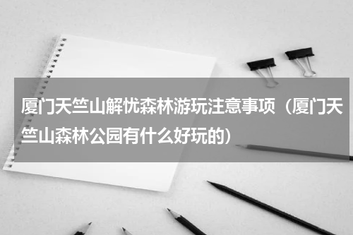 厦门天竺山解忧森林游玩注意事项（厦门天竺山森林公园有什么好玩的）