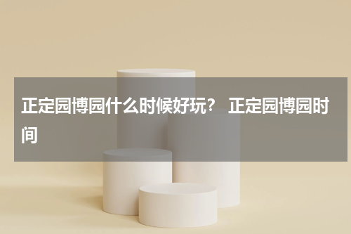 正定园博园什么时候好玩？ 正定园博园时间