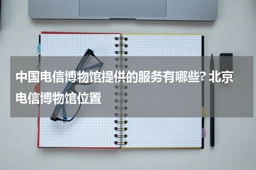 中国电信博物馆提供的服务有哪些? 北京电信博物馆位置