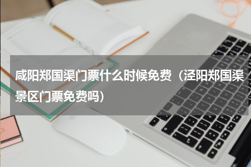 咸阳郑国渠门票什么时候免费（泾阳郑国渠景区门票免费吗）