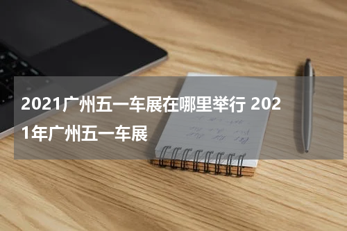 2021广州五一车展在哪里举行 2021年广州五一车展