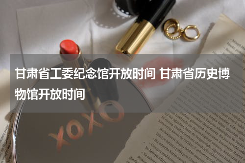 甘肃省工委纪念馆开放时间 甘肃省历史博物馆开放时间