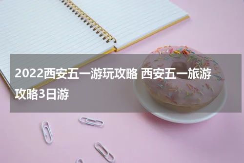 2022西安五一游玩攻略 西安五一旅游攻略3日游