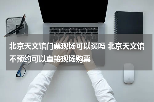 北京天文馆门票现场可以买吗 北京天文馆不预约可以直接现场购票