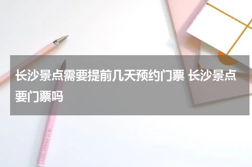 长沙景点需要提前几天预约门票 长沙景点要门票吗