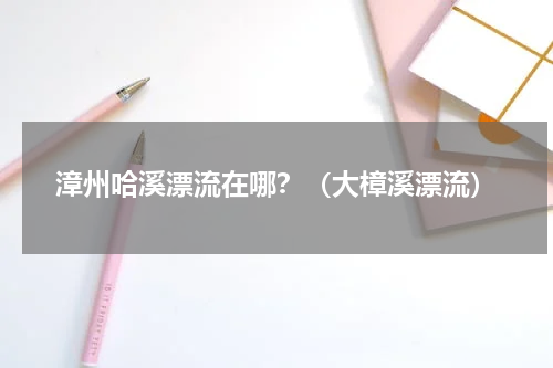 漳州哈溪漂流在哪？（大樟溪漂流）