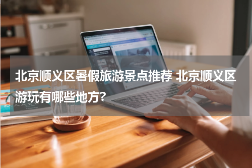 北京顺义区暑假旅游景点推荐 北京顺义区游玩有哪些地方?