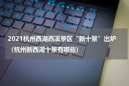 2021杭州西湖西溪景区“新十景”出炉（杭州新西湖十景有哪些）