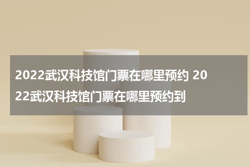 2022武汉科技馆门票在哪里预约 2022武汉科技馆门票在哪里预约到