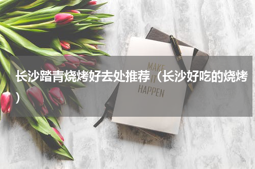 长沙踏青烧烤好去处推荐（长沙好吃的烧烤）