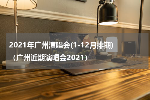 2021年广州演唱会(1-12月排期)（广州近期演唱会2021）