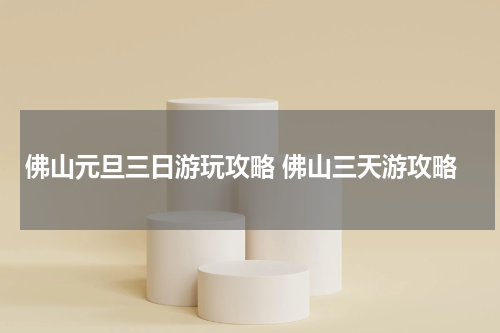佛山元旦三日游玩攻略 佛山三天游攻略