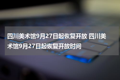 四川美术馆9月27日起恢复开放 四川美术馆9月27日起恢复开放时间