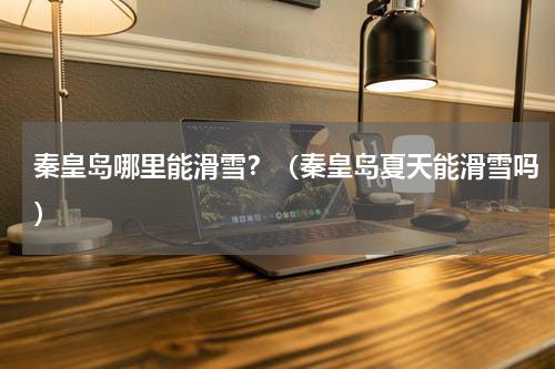 秦皇岛哪里能滑雪？（秦皇岛夏天能滑雪吗）
