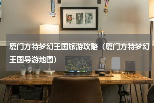 厦门方特梦幻王国旅游攻略（厦门方特梦幻王国导游地图）