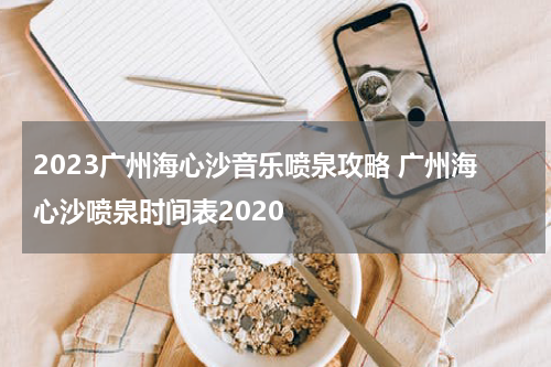 2023广州海心沙音乐喷泉攻略 广州海心沙喷泉时间表2020