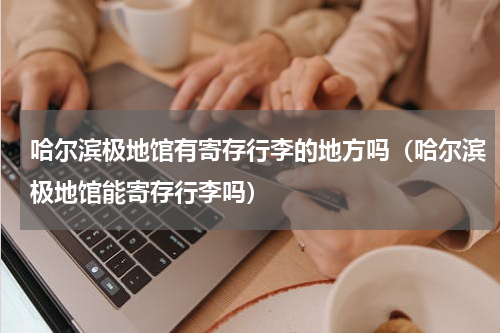 哈尔滨极地馆有寄存行李的地方吗（哈尔滨极地馆能寄存行李吗）