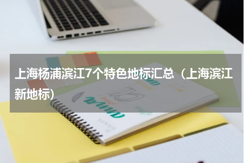 上海杨浦滨江7个特色地标汇总（上海滨江新地标）