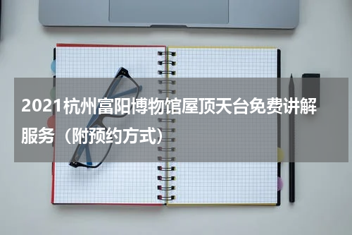 2021杭州富阳博物馆屋顶天台免费讲解服务（附预约方式）