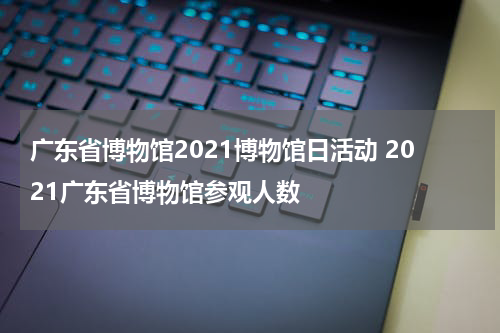 广东省博物馆2021博物馆日活动 2021广东省博物馆参观人数