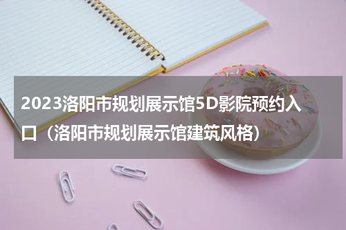 2023洛阳市规划展示馆5D影院预约入口（洛阳市规划展示馆建筑风格）