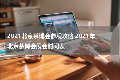 2021北京茶博会参观攻略 2021年北京茶博会展会时间表