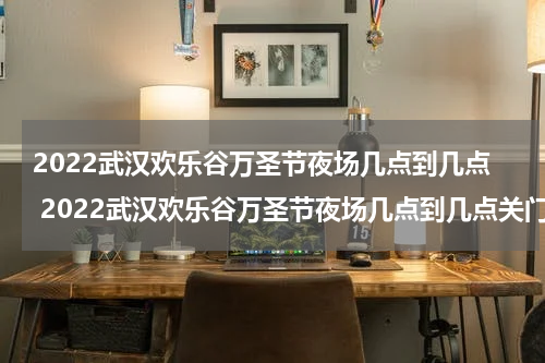 2022武汉欢乐谷万圣节夜场几点到几点 2022武汉欢乐谷万圣节夜场几点到几点关门