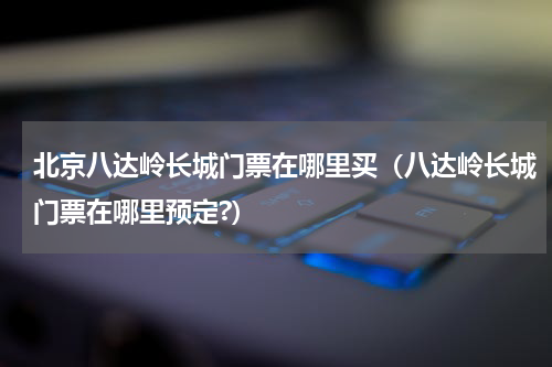 北京八达岭长城门票在哪里买（八达岭长城门票在哪里预定?）