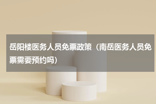 岳阳楼医务人员免票政策（南岳医务人员免票需要预约吗）