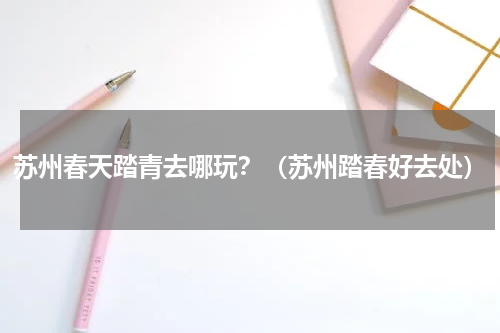苏州春天踏青去哪玩？（苏州踏春好去处）