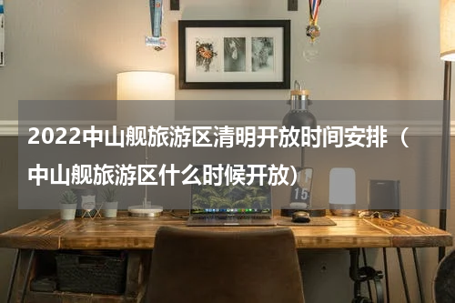 2022中山舰旅游区清明开放时间安排（中山舰旅游区什么时候开放）