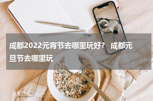 成都2022元宵节去哪里玩好？ 成都元旦节去哪里玩