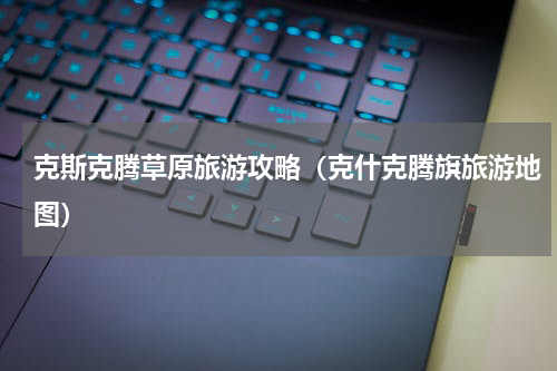 克斯克腾草原旅游攻略（克什克腾旗旅游地图）
