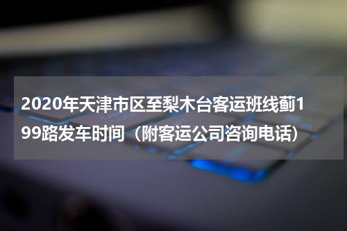 2020年天津市区至梨木台客运班线蓟199路发车时间（附客运公司咨询电话）