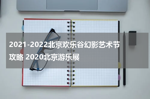 2021-2022北京欢乐谷幻影艺术节攻略 2020北京游乐展