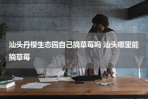 汕头丹樱生态园自己摘草莓吗 汕头哪里能摘草莓