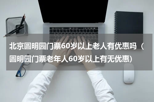 北京圆明园门票60岁以上老人有优惠吗（圆明园门票老年人60岁以上有无优惠）