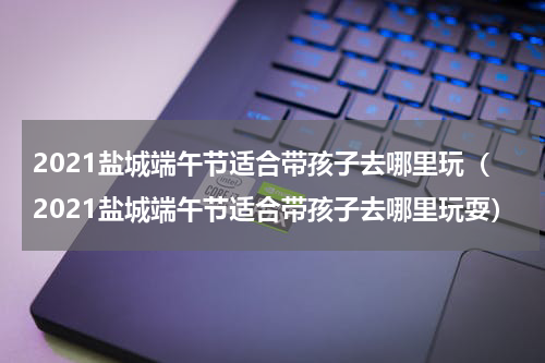 2021盐城端午节适合带孩子去哪里玩（2021盐城端午节适合带孩子去哪里玩耍）