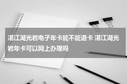 湛江湖光岩电子年卡能不能退卡 湛江湖光岩年卡可以网上办理吗