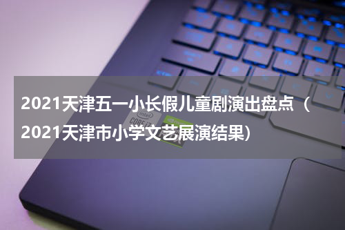 2021天津五一小长假儿童剧演出盘点（2021天津市小学文艺展演结果）