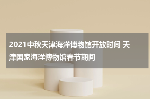 2021中秋天津海洋博物馆开放时间 天津国家海洋博物馆春节期间