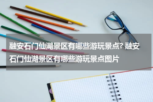 融安石门仙湖景区有哪些游玩景点? 融安石门仙湖景区有哪些游玩景点图片